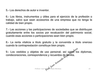 23
5.- Los derechos de autor e inventor.
6.- Los libros, instrumentos y útiles para el ejercicio de la profesión o
trabajo, salvo que sean accesorios de una empresa que no tenga la
calidad de bien propio.
7.- Las acciones y las participaciones de sociedades que se distribuyan
gratuitamente entre los socios por revaluación del patrimonio social,
cuando esas acciones o participaciones sean bien propio.
8.- La renta vitalicia a titulo gratuito y la convenida a titulo oneroso
cuando la contraprestación constituye bien propio.
9.- Los vestidos y objetos de uso personal, así como los diplomas,
condecoraciones, correspondencia y recuerdos de familia.
Profesor: Juan Armando Reyes Mendoza
 