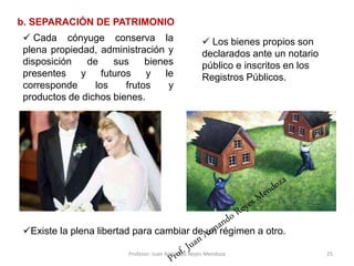  Los bienes propios son
declarados ante un notario
público e inscritos en los
Registros Públicos.
25
b. SEPARACIÓN DE PATRIMONIO
Existe la plena libertad para cambiar de un régimen a otro.
 Cada cónyuge conserva la
plena propiedad, administración y
disposición de sus bienes
presentes y futuros y le
corresponde los frutos y
productos de dichos bienes.
Profesor: Juan Armando Reyes Mendoza
 