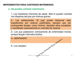 1. Los impúberes (menores de edad). Sólo lo pueden contraer
con dispensa del juez por motivos graves.
26
IMPEDIMENTOS PARA CONTRAER MATRIMONIO:
a.- No pueden contraer matrimonio:
2.- . Los impúberes. El juez puede dispensar este impedimento
por motivos graves, siempre que el varón tenga dieciséis años
cumplidos y la mujer catorce
3.- Los que padecieren crónicamente de enfermedad mental,
aunque tengan intervalos lúcidos.
4.- Los sordomudos, los ciego sordos y los ciego mudos que no
supieren expresar su voluntad de manera indubitable.
5.- Los casados.
2.- Los adolescentes. El juez puede dispensar este
impedimento por motivos justificados, siempre que los
contrayentes tengan, como mínimo, dieciséis años cumplidos
y manifiesten expresamente su voluntad de casarse
4.- DEROGADO
Profesor: Juan Armando Reyes Mendoza
 