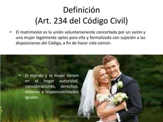 Definición
(Art. 234 del Código Civil)
• El matrimonio es la unión voluntariamente concertada por un varón y
una mujer legalmente aptos para ella y formalizada con sujeción a las
disposiciones del Código, a fin de hacer vida común.
3
• El marido y la mujer tienen
en el hogar autoridad,
consideraciones, derechos,
deberes y responsabilidades
iguales.
Profesor: Juan Armando Reyes Mendoza
 