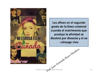 36
Los afines en el segundo
grado de la línea colateral
cuando el matrimonio que
produjo la afinidad se
disolvió por divorcio y el ex
- cónyuge vive.
Profesor: Juan Armando Reyes Mendoza
 