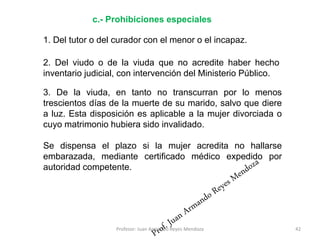1. Del tutor o del curador con el menor o el incapaz.
42
c.- Prohibiciones especiales
2. Del viudo o de la viuda que no acredite haber hecho
inventario judicial, con intervención del Ministerio Público.
3. De la viuda, en tanto no transcurran por lo menos
trescientos días de la muerte de su marido, salvo que diere
a luz. Esta disposición es aplicable a la mujer divorciada o
cuyo matrimonio hubiera sido invalidado.
Se dispensa el plazo si la mujer acredita no hallarse
embarazada, mediante certificado médico expedido por
autoridad competente.
Profesor: Juan Armando Reyes Mendoza
 
