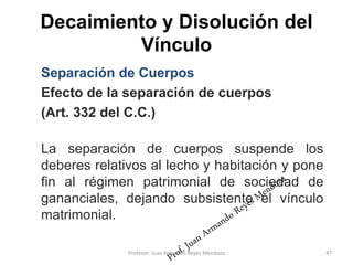 Decaimiento y Disolución del
Vínculo
47
Separación de Cuerpos
Efecto de la separación de cuerpos
(Art. 332 del C.C.)
La separación de cuerpos suspende los
deberes relativos al lecho y habitación y pone
fin al régimen patrimonial de sociedad de
gananciales, dejando subsistente el vínculo
matrimonial.
Profesor: Juan Armando Reyes Mendoza
 
