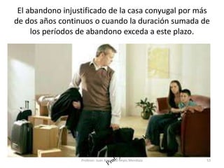 El abandono injustificado de la casa conyugal por más
de dos años continuos o cuando la duración sumada de
los períodos de abandono exceda a este plazo.
53
Profesor: Juan Armando Reyes Mendoza
 