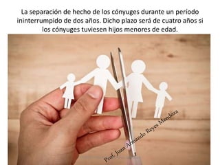 La separación de hecho de los cónyuges durante un período
ininterrumpido de dos años. Dicho plazo será de cuatro años si
los cónyuges tuviesen hijos menores de edad.
58
Profesor: Juan Armando Reyes Mendoza
 