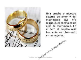 Una prueba o muestra
externa de amor y del
matrimonio civil y/o
religioso, es el empleo de
aros de matrimonio. En
el Perú el empleo más
frecuente es observado
en las mujeres.
6
Profesor: Juan Armando Reyes Mendoza
 