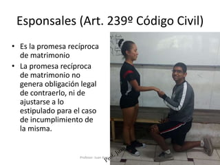 Esponsales (Art. 239º Código Civil)
• Es la promesa recíproca
de matrimonio
• La promesa recíproca
de matrimonio no
genera obligación legal
de contraerlo, ni de
ajustarse a lo
estipulado para el caso
de incumplimiento de
la misma.
7
Profesor: Juan Armando Reyes Mendoza
 