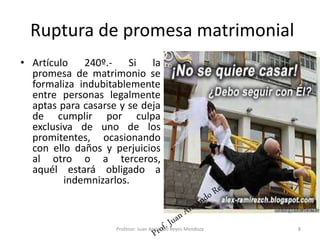 Ruptura de promesa matrimonial
• Artículo 240º.- Si la
promesa de matrimonio se
formaliza indubitablemente
entre personas legalmente
aptas para casarse y se deja
de cumplir por culpa
exclusiva de uno de los
promitentes, ocasionando
con ello daños y perjuicios
al otro o a terceros,
aquél estará obligado a
indemnizarlos.
8
Profesor: Juan Armando Reyes Mendoza
 