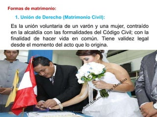 Formas de matrimonio:
Es la unión voluntaria de un varón y una mujer, contraído
en la alcaldía con las formalidades del Código Civil; con la
finalidad de hacer vida en común. Tiene validez legal
desde el momento del acto que lo origina.
9
1. Unión de Derecho (Matrimonio Civil):
Profesor: Juan Armando Reyes Mendoza
 