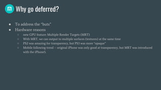Why go deferred?
● To address the “buts”
● Hardware reasons
○ new GPU feature: Multiple Render Targets (MRT)
○ With MRT, w...