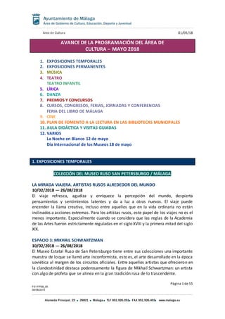 Área de Cultura 01/05/18
Página 1 de 55
F01-FP08_05
06/08/2015
Alameda Principal, 23 29001 Málaga TLF 951.926.051 FAX 951.926.493 www.malaga.eu
AVANCE DE LA PROGRAMACIÓN DEL ÁREA DE
CULTURA – MAYO 2018
1. EXPOSICIONES TEMPORALES
2. EXPOSICIONES PERMANENTES
3. MÚSICA
4. TEATRO
TEATRO INFANTIL
5. LÍRICA
6. DANZA
7. PREMIOS Y CONCURSOS
8. CURSOS, CONGRESOS, FERIAS, JORNADAS Y CONFERENCIAS
FERIA DEL LIBRO DE MÁLAGA
9. CINE
10. PLAN DE FOMENTO A LA LECTURA EN LAS BIBLIOTECAS MUNICIPALES
11. AULA DIDÁCTICA Y VISITAS GUIADAS
12. VARIOS
La Noche en Blanco 12 de mayo
Día Internacional de los Museos 18 de mayo
1. EXPOSICIONES TEMPORALES
COLECCIÓN DEL MUSEO RUSO SAN PETERSBURGO / MÁLAGA
LA MIRADA VIAJERA. ARTISTAS RUSOS ALREDEDOR DEL MUNDO
10/02/2018 — 26/08/2018
El viaje refresca, agudiza y enriquece la percepción del mundo, despierta
pensamientos y sentimientos latentes y da a luz a otros nuevos. El viaje puede
encender la llama creativa, incluso entre aquellos que en la vida ordinaria no están
inclinados a acciones extremas. Para los artistas rusos, este papel de los viajes no es el
menos importante. Especialmente cuando se considera que las reglas de la Academia
de las Artes fueron estrictamente reguladas en el siglo XVIII y la primera mitad del siglo
XIX.
ESPACIO 3: MIKHAIL SCHWARTZMAN
10/02/2018 — 26/08/2018
El Museo Estatal Ruso de San Petersburgo tiene entre sus colecciones una importante
muestra de lo que se llamó arte inconformista, esto es, el arte desarrollado en la época
soviética al margen de los circuitos oficiales. Entre aquellos artistas que ofrecieron en
la clandestinidad destaca poderosamente la figura de Mikhail Schwartzman: un artista
con algo de profeta que se alinea en la gran tradición rusa de lo trascendente.
 