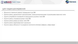 • Визначити ставлення широкої громадськості до ЗМІ
• Оцінити рівень задоволеності регіональними, загальнонаціональними та російськими медіа всіх типів
• Оцінити вподобання споживачів по відношенню до різних типів ЗМІ
• Оцінити рівень споживання різних типів ЗМІ
• Оцінити рівень довіри до різних типів ЗМІ
• Оцінити рівень медіаграмотності населення
• Оцінити рівень обізнаності та розуміння охоплення ключових реформ у сфері медіа
ЦІЛІ І ЗАДАЧІ ДОСЛІДЖЕННЯ
3
 