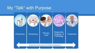 My “Talk” with Purpose
Prevention Screening
Primary
Care
Diagnostic,
Imaging, &
Pathology
Treatment
Experience Across the Patient Spectrum…
 