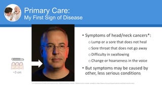 Primary Care:
My First Sign of Disease
• Symptoms of head/neck cancers*:
oLump or a sore that does not heal
oSore throat that does not go away
oDifficulty in swallowing
oChange or hoarseness in the voice
• But symptoms may be caused by
other, less serious conditions
* U.S. Department of Health and Human Services | National Institutes of Health | National Cancer Institute. Available at: https://www.cancer.gov/types/head-and-neck/head-neck-fact-sheet
~3 cm
 