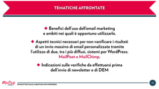 TEMATICHE AFFRONTATE
◆ Beneﬁci dell’uso dell’email marketing
e ambiti nei quali è opportuno utilizzarlo.
◆ Aspetti tecnici necessari per non vaniﬁcare i risultati
di un invio massivo di email personalizzate tramite
l’utilizzo di due, tra i più diffusi, sistemi per WordPress:
MailPoet e MailChimp.
◆ Indicazioni sulle veriﬁche da effettuarsi prima
dell’invio di newsletter e di DEM
11
NEWSLETTER E EMAIL MARKETING CON WORDPRESSLUGANO
 