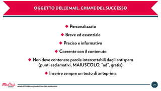21
NEWSLETTER E EMAIL MARKETING CON WORDPRESS
OGGETTO DELL’EMAIL. CHIAVE DEL SUCCESSO
◆ Personalizzato
◆ Breve ed essenziale
◆ Preciso e informativo
◆ Coerente con il contenuto
◆ Non deve contenere parole intercettabili dagli antispam
(punti esclamativi, MAIUSCOLO, “ad”, gratis)
◆ Inserire sempre un testo di anteprima
LUGANO
 
