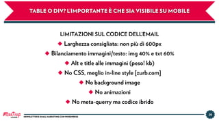 28
NEWSLETTER E EMAIL MARKETING CON WORDPRESS
TABLE O DIV? L’IMPORTANTE È CHE SIA VISIBILE SU MOBILE
LIMITAZIONI SUL CODICE DELL’EMAIL
◆ Larghezza consigliata: non più di 600px
◆ Bilanciamento immagini/testo: img 40% e txt 60%
◆ Alt e title alle immagini (peso! kb)
◆ No CSS, meglio in-line style [zurb.com]
◆ No background image
◆ No animazioni
◆ No meta-querry ma codice ibrido
LUGANO
 