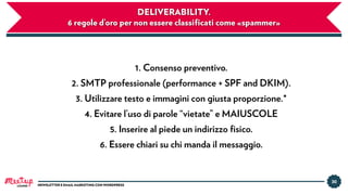 30
NEWSLETTER E EMAIL MARKETING CON WORDPRESS
DELIVERABILITY.
6 regole d’oro per non essere classiﬁcati come «spammer»
1. Consenso preventivo.
2. SMTP professionale (performance + SPF and DKIM).
3. Utilizzare testo e immagini con giusta proporzione.*
4. Evitare l’uso di parole “vietate” e MAIUSCOLE
5. Inserire al piede un indirizzo ﬁsico.
6. Essere chiari su chi manda il messaggio.
LUGANO
 