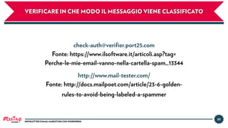 33
NEWSLETTER E EMAIL MARKETING CON WORDPRESS
VERIFICARE IN CHE MODO IL MESSAGGIO VIENE CLASSIFICATO
check-auth@veriﬁer.port25.com
Fonte: https://www.ilsoftware.it/articoli.asp?tag=
Perche-le-mie-email-vanno-nella-cartella-spam_13344
http://www.mail-tester.com/
Fonte: http://docs.mailpoet.com/article/23-6-golden-
rules-to-avoid-being-labeled-a-spammer
LUGANO
 