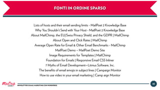 42
NEWSLETTER E EMAIL MARKETING CON WORDPRESS
FONTI IN ORDINE SPARSO
Lists of hosts and their email sending limits - MailPoet 2 Knowledge Base
Why You Shouldn’t Send with Your Host - MailPoet 2 Knowledge Base
About MailChimp, the EU/Swiss Privacy Shield, and the GDPR | MailChimp
About Open and Click Rates | MailChimp
Average Open Rate for Email & Other Email Benchmarks - MailChimp
MailPoet Demo – MailPoet Demo Site
Image Requirements for Templates | MailChimp
Foundation for Emails | Responsive Email CSS Inliner
7 Myths of Email Development—Litmus Software, Inc.
The beneﬁts of email emojis in subject lines | Campaign Monitor
How to use video in your email marketing | Camp aign Monitor
LUGANO
 
