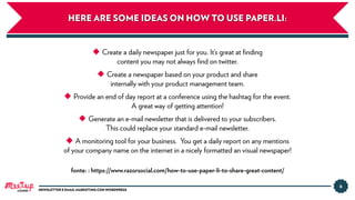 HERE ARE SOME IDEAS ON HOW TO USE PAPER.LI:
6
NEWSLETTER E EMAIL MARKETING CON WORDPRESSLUGANO
◆ Create a daily newspaper just for you. It’s great at ﬁnding
content you may not always ﬁnd on twitter.
◆ Create a newspaper based on your product and share
internally with your product management team.
◆ Provide an end of day report at a conference using the hashtag for the event.
A great way of getting attention!
◆ Generate an e-mail newsletter that is delivered to your subscribers.
This could replace your standard e-mail newsletter.
◆ A monitoring tool for your business. You get a daily report on any mentions
of your company name on the internet in a nicely formatted an visual newspaper!
fonte: : https://www.razorsocial.com/how-to-use-paper-li-to-share-great-content/
 