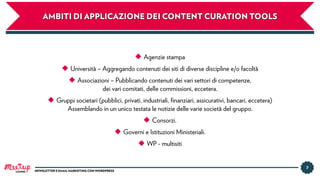 7
NEWSLETTER E EMAIL MARKETING CON WORDPRESSLUGANO
◆ Agenzie stampa
◆ Università – Aggregando contenuti dei siti di diverse discipline e/o facoltà
◆ Associazioni – Pubblicando contenuti dei vari settori di competenze,
dei vari comitati, delle commissioni, eccetera.
◆ Gruppi societari (pubblici, privati, industriali, ﬁnanziari, assicurativi, bancari, eccetera)
Assemblando in un unico testata le notizie delle varie società del gruppo.
◆ Consorzi.
◆ Governi e Istituzioni Ministeriali.
◆ WP - multisiti
AMBITI DI APPLICAZIONE DEI CONTENT CURATION TOOLS
 