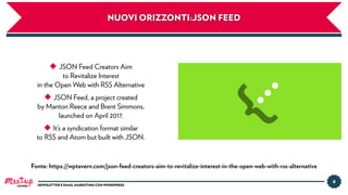 8
NEWSLETTER E EMAIL MARKETING CON WORDPRESSLUGANO
NUOVI ORIZZONTI:JSON FEED
Fonte: https://wptavern.com/json-feed-creators-aim-to-revitalize-interest-in-the-open-web-with-rss-alternative
◆ JSON Feed Creators Aim
to Revitalize Interest
in the Open Web with RSS Alternative
◆ JSON Feed, a project created
by Manton Reece and Brent Simmons,
launched on April 2017.
◆ It’s a syndication format similar
to RSS and Atom but built with JSON.
 