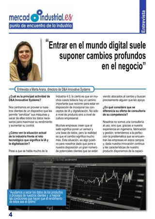 4
“Entrar en el mundo digital suele
suponer cambios profundos
en el negocio”
¿Cuál es la principal actividad de
D&A Innovative Systems?
Nos centramos en proveer a nues-
tros clientes de un dispositivo que les
permite “servitizar” sus máquinas y
sacar de ellas todos los datos nece-
sarios para maximizar su rendimiento
y aumentar su control.
¿Cómo ven la situación actual
de la industria frente al reto
tecnológico que significa la IA y
la digitalización?
Pese a que se habla mucho de la
Industria 4.0, lo cierto es que en mu-
chos casos todavía hay un camino
importante que recorrer para estar en
disposición de incorporar los con-
ceptos de IA y digitalización. No solo
a nivel de producto sino a nivel de
cultura empresarial.
Muchas empresas creen que el
salto significa poner un sensor y
una base de datos, pero la realidad
es que el cambio significa mucho
más. Esta situación, es algo positi-
vo para nosotros dado que pone a
nuestra disposición un gran número
de potenciales clientes que se están
Entrevista
Entrevista a MartaArana, directora de D&AInnovative Systems
viendo abocados al cambio y buscan
precisamente alguien que les apoye.
¿En qué considera que se
diferencia su oferta de consultoría
de su competencia?
Nosotros no somos una consultoría
al uso, sino que, gracias a nuestra
experiencia en ingeniería, fabricación
y gestión, entendemos a la perfec-
ción la problemática que se encuen-
tran las empresas en estos campos
y, dada nuestra innovación continua
y las características de nuestro
producto disponemos de la capaci-
“Ayudamos a sacar los datos de los productos
o procesos de nuestros clientes y a mejorar
las condiciones que hacen que el rendimiento
de éstos sea el óptimo”
 