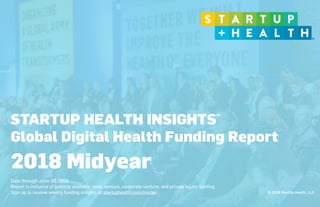 © 2018 StartUp Health, LLC
STARTUP HEALTH INSIGHTS
Global Digital Health Funding Report
 
Data through June 30, 2018
Report is inclusive of publicly available seed, venture, corporate venture, and private equity funding.
Sign up to receive weekly funding insights at startuphealth.com/insider.
2018 Midyear
TM
 
