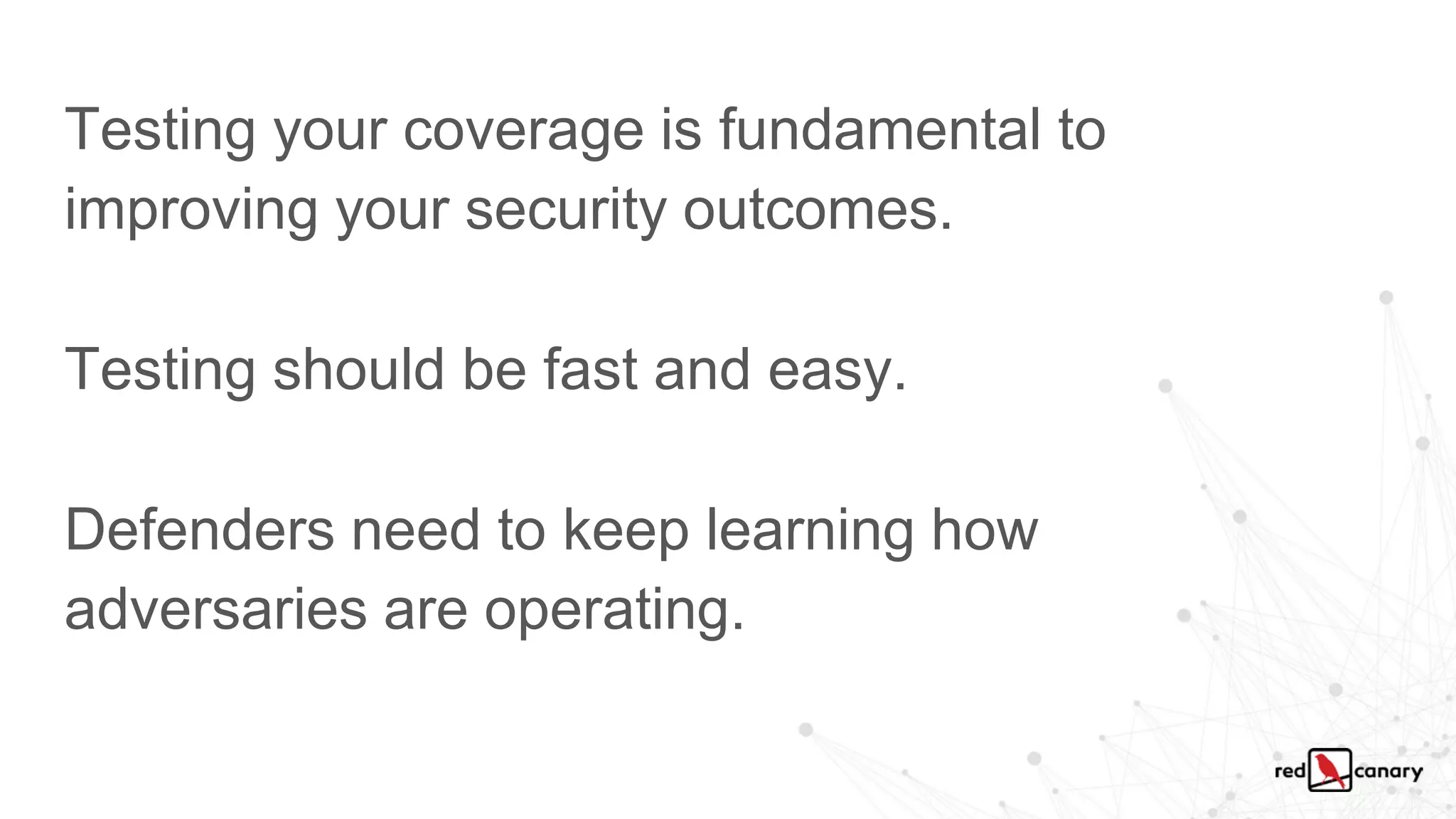 Testing your coverage is fundamental to
improving your security outcomes.
Testing should be fast and easy.
Defenders need to keep learning how
adversaries are operating.