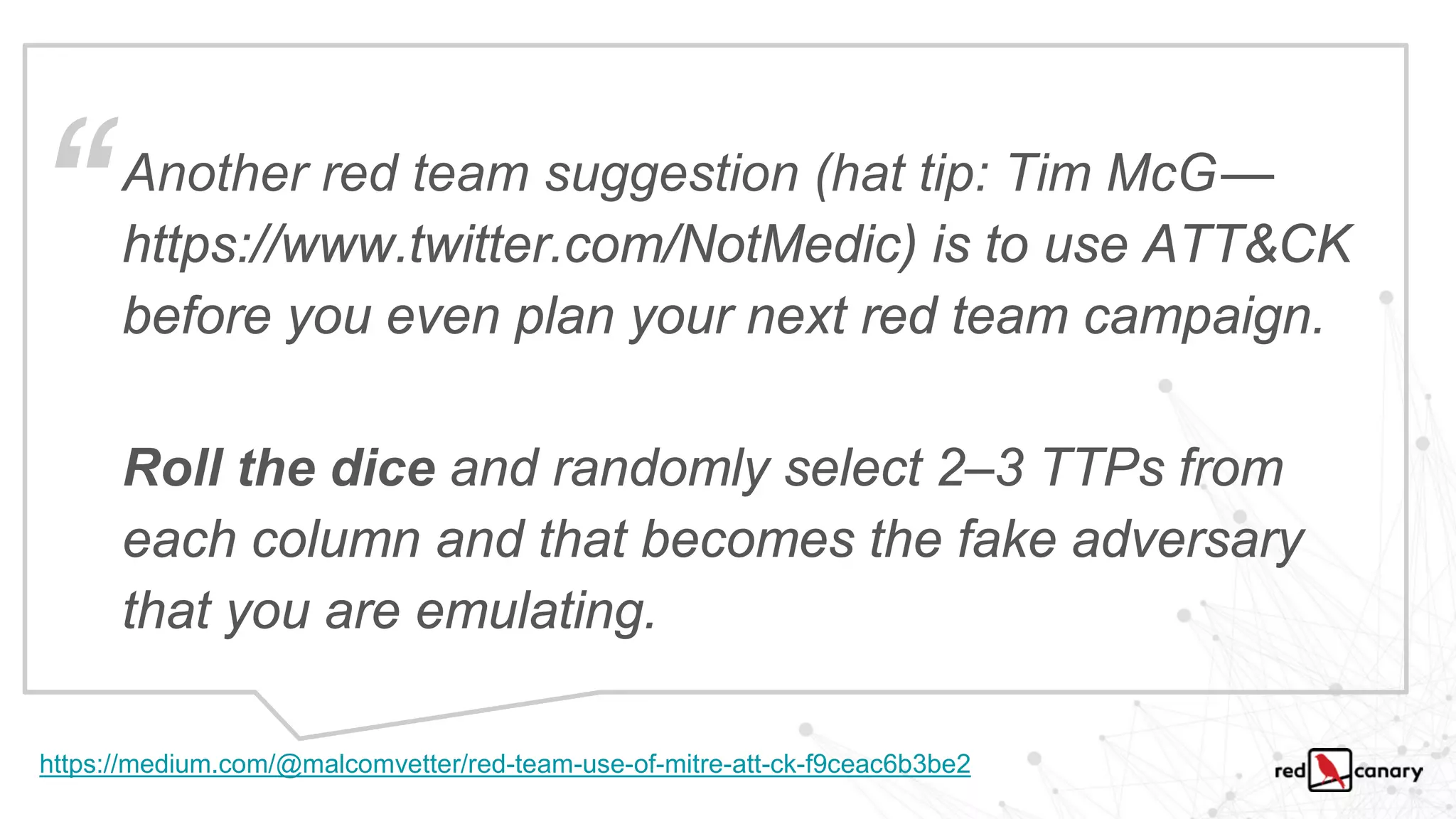 Another red team suggestion (hat tip: Tim McG —
https://www.twitter.com/NotMedic) is to use ATT&CK
before you even plan your next red team campaign.
Roll the dice and randomly select 2–3 TTPs from
each column and that becomes the fake adversary
that you are emulating.
https://medium.com/@malcomvetter/red-team-use-of-mitre-att-ck-f9ceac6b3be2
“