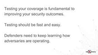 Testing your coverage is fundamental to
improving your security outcomes.
Testing should be fast and easy.
Defenders need to keep learning how
adversaries are operating.
 