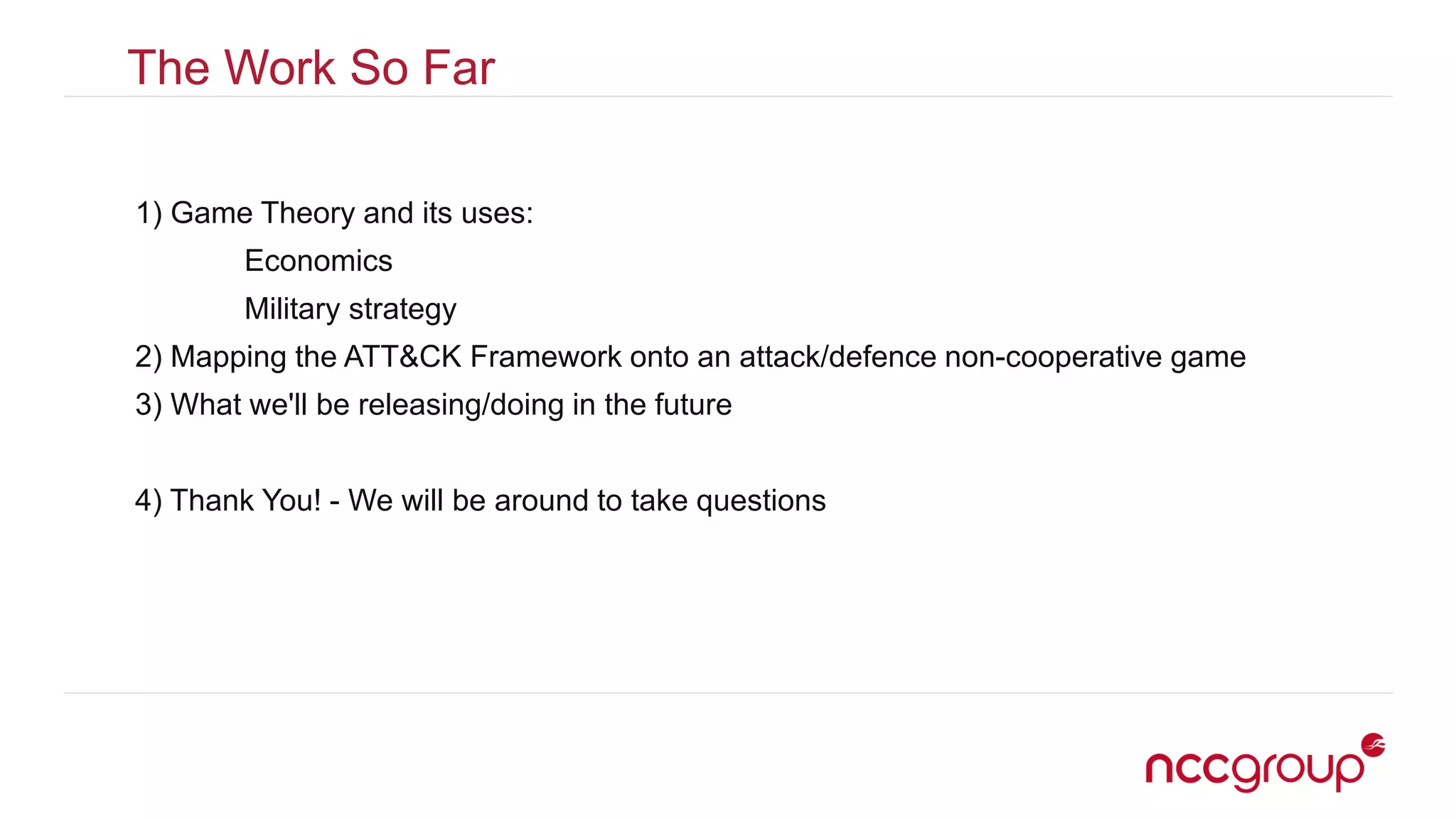 The Work So Far
1) Game Theory and its uses:
Economics
Military strategy
2) Mapping the ATT&CK Framework onto an attack/defence non-cooperative game
3) What we'll be releasing/doing in the future
4) Thank You! - We will be around to take questions
 