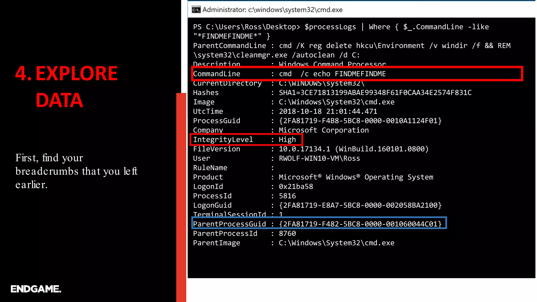 4.EXPLORE
DATA
First, find your
breadcrumbs that you left
earlier.
PS C:UsersRossDesktop> $processLogs | Where { $_.CommandLine -like
"*FINDMEFINDME*" }
ParentCommandLine : cmd /K reg delete hkcuEnvironment /v windir /f && REM
system32cleanmgr.exe /autoclean /d C:
Description : Windows Command Processor
CommandLine : cmd /c echo FINDMEFINDME
CurrentDirectory : C:WINDOWSsystem32
Hashes : SHA1=3CE71813199ABAE99348F61F0CAA34E2574F831C
Image : C:WindowsSystem32cmd.exe
UtcTime : 2018-10-18 21:01:44.471
ProcessGuid : {2FA81719-F4B8-5BC8-0000-0010A1124F01}
Company : Microsoft Corporation
IntegrityLevel : High
FileVersion : 10.0.17134.1 (WinBuild.160101.0800)
User : RWOLF-WIN10-VMRoss
RuleName :
Product : Microsoft® Windows® Operating System
LogonId : 0x21ba58
ProcessId : 5816
LogonGuid : {2FA81719-E8A7-5BC8-0000-002058BA2100}
TerminalSessionId : 1
ParentProcessGuid : {2FA81719-F482-5BC8-0000-001060044C01}
ParentProcessId : 8760
ParentImage : C:WindowsSystem32cmd.exe
 