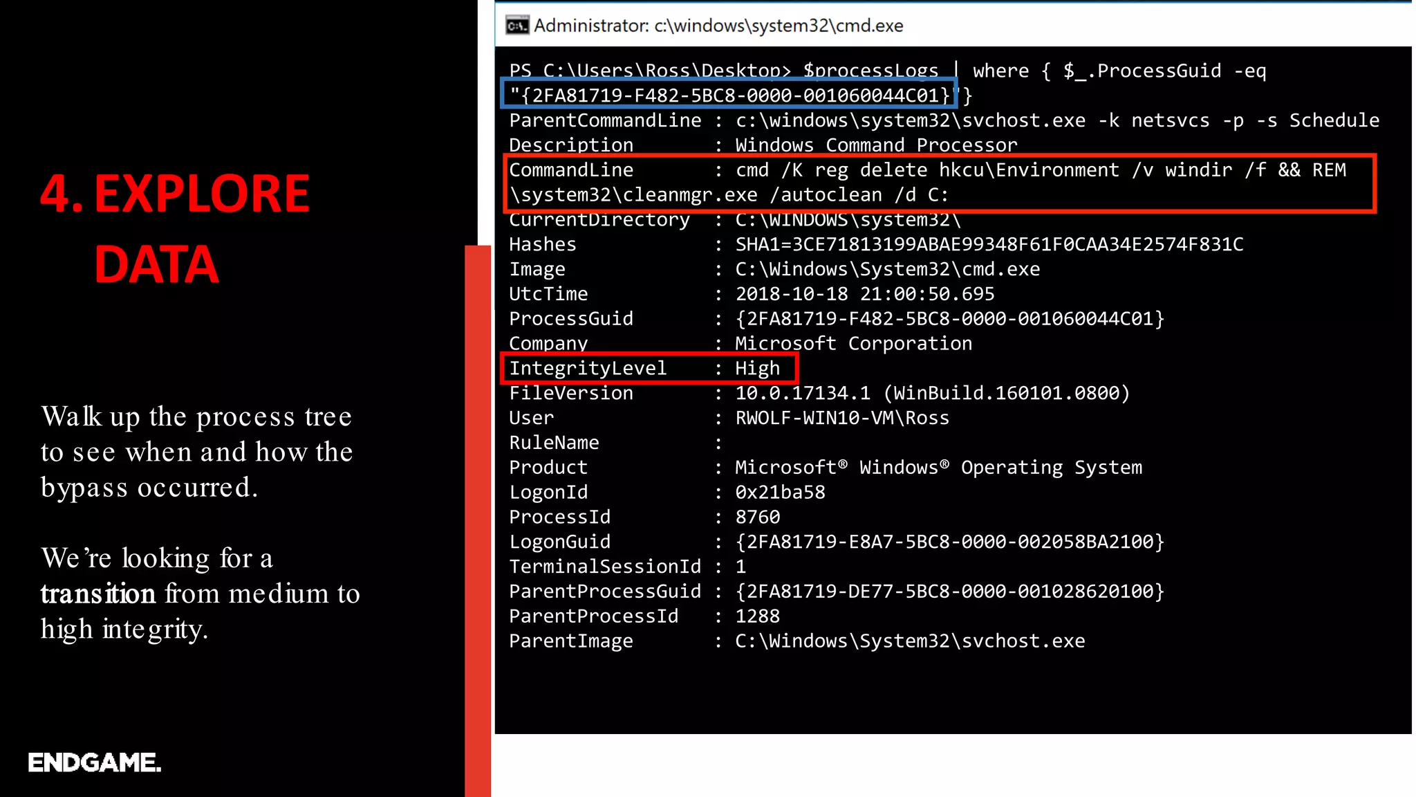 4.EXPLORE
DATA
Walk up the process tree
to see when and how the
bypass occurred.
We’re looking for a
transition from medium to
high integrity.
PS C:UsersRossDesktop> $processLogs | where { $_.ProcessGuid -eq
"{2FA81719-F482-5BC8-0000-001060044C01}"}
ParentCommandLine : c:windowssystem32svchost.exe -k netsvcs -p -s Schedule
Description : Windows Command Processor
CommandLine : cmd /K reg delete hkcuEnvironment /v windir /f && REM
system32cleanmgr.exe /autoclean /d C:
CurrentDirectory : C:WINDOWSsystem32
Hashes : SHA1=3CE71813199ABAE99348F61F0CAA34E2574F831C
Image : C:WindowsSystem32cmd.exe
UtcTime : 2018-10-18 21:00:50.695
ProcessGuid : {2FA81719-F482-5BC8-0000-001060044C01}
Company : Microsoft Corporation
IntegrityLevel : High
FileVersion : 10.0.17134.1 (WinBuild.160101.0800)
User : RWOLF-WIN10-VMRoss
RuleName :
Product : Microsoft® Windows® Operating System
LogonId : 0x21ba58
ProcessId : 8760
LogonGuid : {2FA81719-E8A7-5BC8-0000-002058BA2100}
TerminalSessionId : 1
ParentProcessGuid : {2FA81719-DE77-5BC8-0000-001028620100}
ParentProcessId : 1288
ParentImage : C:WindowsSystem32svchost.exe
 
