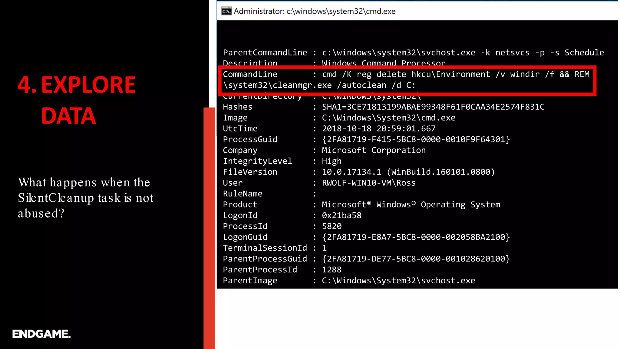 4.EXPLORE
DATA
What happens when the
SilentCleanup task is not
abused?
ParentCommandLine : c:windowssystem32svchost.exe -k netsvcs -p -s Schedule
Description : Windows Command Processor
CommandLine : cmd /K reg delete hkcuEnvironment /v windir /f && REM
system32cleanmgr.exe /autoclean /d C:
CurrentDirectory : C:WINDOWSsystem32
Hashes : SHA1=3CE71813199ABAE99348F61F0CAA34E2574F831C
Image : C:WindowsSystem32cmd.exe
UtcTime : 2018-10-18 20:59:01.667
ProcessGuid : {2FA81719-F415-5BC8-0000-0010F9F64301}
Company : Microsoft Corporation
IntegrityLevel : High
FileVersion : 10.0.17134.1 (WinBuild.160101.0800)
User : RWOLF-WIN10-VMRoss
RuleName :
Product : Microsoft® Windows® Operating System
LogonId : 0x21ba58
ProcessId : 5820
LogonGuid : {2FA81719-E8A7-5BC8-0000-002058BA2100}
TerminalSessionId : 1
ParentProcessGuid : {2FA81719-DE77-5BC8-0000-001028620100}
ParentProcessId : 1288
ParentImage : C:WindowsSystem32svchost.exe
 