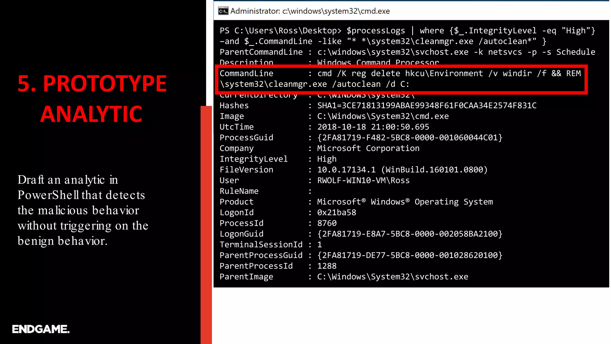 5. PROTOTYPE
ANALYTIC
Draft an analytic in
PowerShell that detects
the malicious behavior
without triggering on the
benign behavior.
PS C:UsersRossDesktop> $processLogs | where {$_.IntegrityLevel -eq "High"}
–and $_.CommandLine -like "* *system32cleanmgr.exe /autoclean*" }
ParentCommandLine : c:windowssystem32svchost.exe -k netsvcs -p -s Schedule
Description : Windows Command Processor
CommandLine : cmd /K reg delete hkcuEnvironment /v windir /f && REM
system32cleanmgr.exe /autoclean /d C:
CurrentDirectory : C:WINDOWSsystem32
Hashes : SHA1=3CE71813199ABAE99348F61F0CAA34E2574F831C
Image : C:WindowsSystem32cmd.exe
UtcTime : 2018-10-18 21:00:50.695
ProcessGuid : {2FA81719-F482-5BC8-0000-001060044C01}
Company : Microsoft Corporation
IntegrityLevel : High
FileVersion : 10.0.17134.1 (WinBuild.160101.0800)
User : RWOLF-WIN10-VMRoss
RuleName :
Product : Microsoft® Windows® Operating System
LogonId : 0x21ba58
ProcessId : 8760
LogonGuid : {2FA81719-E8A7-5BC8-0000-002058BA2100}
TerminalSessionId : 1
ParentProcessGuid : {2FA81719-DE77-5BC8-0000-001028620100}
ParentProcessId : 1288
ParentImage : C:WindowsSystem32svchost.exe
 