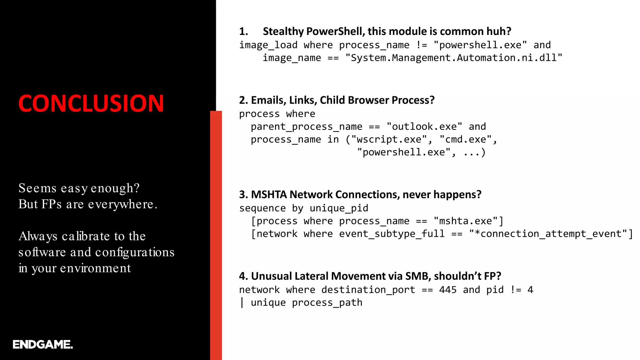 CONCLUSION
Seems easy enough?
But FPs are everywhere.
Always calibrate to the
software and configurations
in your environment
1. Stealthy PowerShell, this module is common huh?
image_load where process_name != "powershell.exe" and
image_name == "System.Management.Automation.ni.dll"
2. Emails, Links, Child Browser Process?
process where
parent_process_name == "outlook.exe" and
process_name in ("wscript.exe", "cmd.exe",
"powershell.exe", ...)
3. MSHTA Network Connections, never happens?
sequence by unique_pid
[process where process_name == "mshta.exe"]
[network where event_subtype_full == "*connection_attempt_event"]
4. Unusual Lateral Movement via SMB, shouldn’t FP?
network where destination_port == 445 and pid != 4
| unique process_path
 