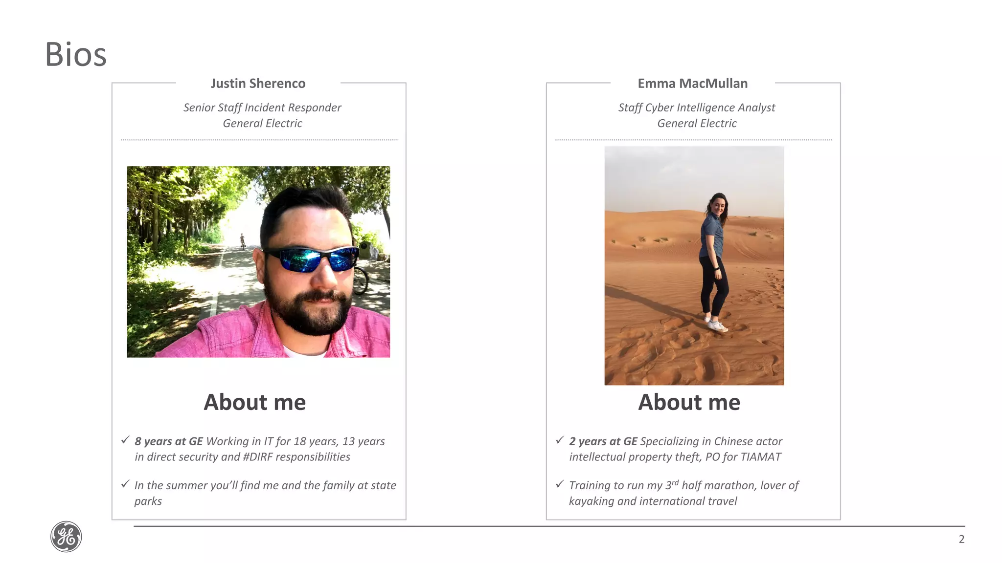 Bios
2
Justin Sherenco
Senior Staff Incident Responder
General Electric
ü 8 years at GE Working in IT for 18 years, 13 years
in direct security and #DIRF responsibilities
ü In the summer you’ll find me and the family at state
parks
About me
Emma MacMullan
Staff Cyber Intelligence Analyst
General Electric
ü 2 years at GE Specializing in Chinese actor
intellectual property theft, PO for TIAMAT
ü Training to run my 3rd half marathon, lover of
kayaking and international travel
About me
 