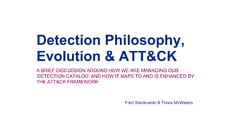 Detection Philosophy,
Evolution & ATT&CK
A BRIEF DISCUSSION AROUND HOW WE ARE MANAGING OUR
‘DETECTION CATALOG’ AND HOW IT MAPS TO AND IS ENHANCED BY
THE ATT&CK FRAMEWORK
Fred Stankowski & Travis McWaters
 