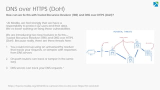 DNS over HTTPS (DoH)
How can we fix this with Trusted Recursive Resolver (TRR) and DNS over HTTPS (DoH)?
“At Mozilla, we feel strongly that we have a
responsibility to protect our users and their data.
We’ve been working on fixing these vulnerabilities.
We are introducing two new features to fix this—
Trusted Recursive Resolver (TRR) and DNS over HTTPS
(DoH). Because really, there are three threats here:
You could end up using an untrustworthy resolver1.
that tracks your requests, or tampers with responses
from DNS servers.
2. On-path routers can track or tamper in the same
way.
DNS servers can track your DNS requests.3. ”
https://hacks.mozilla.org/2018/05/a-cartoon-intro-to-dns-over-https/#trr-and-doh
 