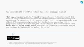 You can enable DNS over HTTPS in Firefox today, and we encourage you to. [1]
“DoH support has been added to Firefox 62 to improve the way Firefox interacts with DNS.
DoH uses encrypted networking to obtain DNS information from a server that is configured
within Firefox. This means that DNS requests sent to the DoH cloud server are encrypted while
old style DNS requests are not protected. DoH standardization is currently a work in
progress and we hope that soon many DNS servers will secure their communications with it.
Firefox does not yet use DoH by default. See the end of this post for instructions on how you
can configure Nightly to use (or not use) any DoH server.”
[1] https://hacks.mozilla.org/2018/05/a-cartoon-intro-to-dns-over-https/#trr-and-doh
[2] https://blog.nightly.mozilla.org/2018/06/01/improving-dns-privacy-in-firefox/
 
