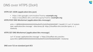 DNS over HTTPS (DoH)
• https://dns.google.com/resolve?name=example.org
• https://cloudflare-dns.com/dns-query?name=example.org
HTTPS GET JSON (application/dns-json)
HTTPS POST DNS Wireformat (application/dns-message)
echo -n 'q80BAAABAAAAAAAAA3d3dwdleGFtcGxlA2NvbQAAAQAB' | base64 -D | curl -H 'content-
type: application/dns-message' --data-binary @- https://cloudflare-dns.com/dns-query -o - |
hexdump
curl -H 'accept: application/dns-message' -v 'https://cloudflare-dns.com/dns-
query?dns=q80BAAABAAAAAAAAA3d3dwdleGFtcGxlA2NvbQAAAQAB' | hexdump
HTTPS GET DNS Wireformat (application/dns-message)
DNS over TLS on standard port 853
 
