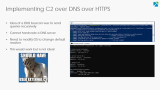 Implementing C2 over DNS over HTTPS
• Idea of a DNS beacon was to send
queries recursively
• Cannot hardcode a DNS server
• Need to modify OS to change default
resolver.
• This would work but is not ideal
 