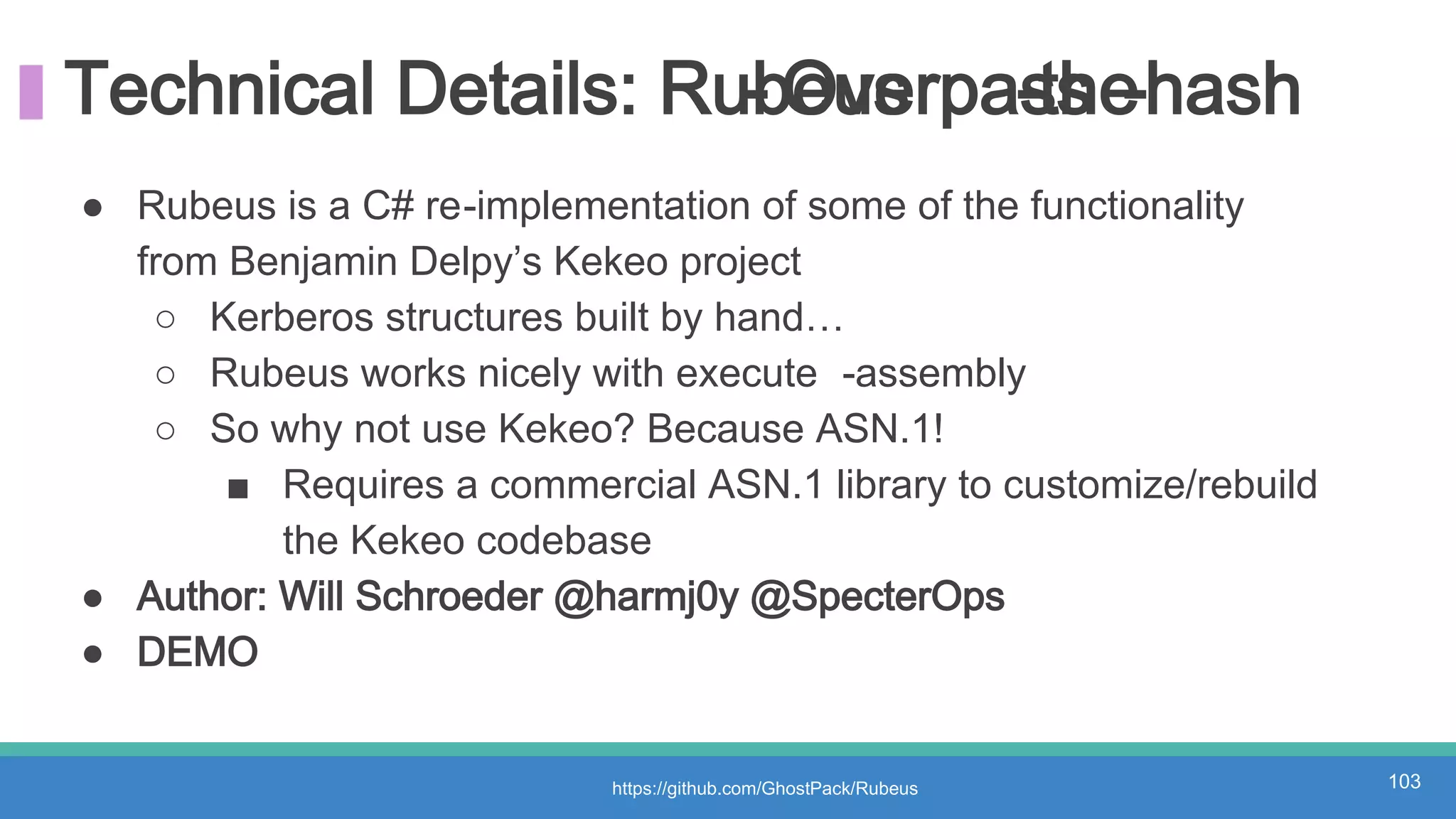 Technical Details: Rubeus- Overpass-the-hash
https://github.com/GhostPack/Rubeus 103
● Rubeus is a C# re-implementation of some of the functionality
from Benjamin Delpy’s Kekeo project
○ Kerberos structures built by hand…
○ Rubeus works nicely with execute -assembly
○ So why not use Kekeo? Because ASN.1!
■ Requires a commercial ASN.1 library to customize/rebuild
the Kekeo codebase
● Author: Will Schroeder @harmj0y @SpecterOps
● DEMO
 