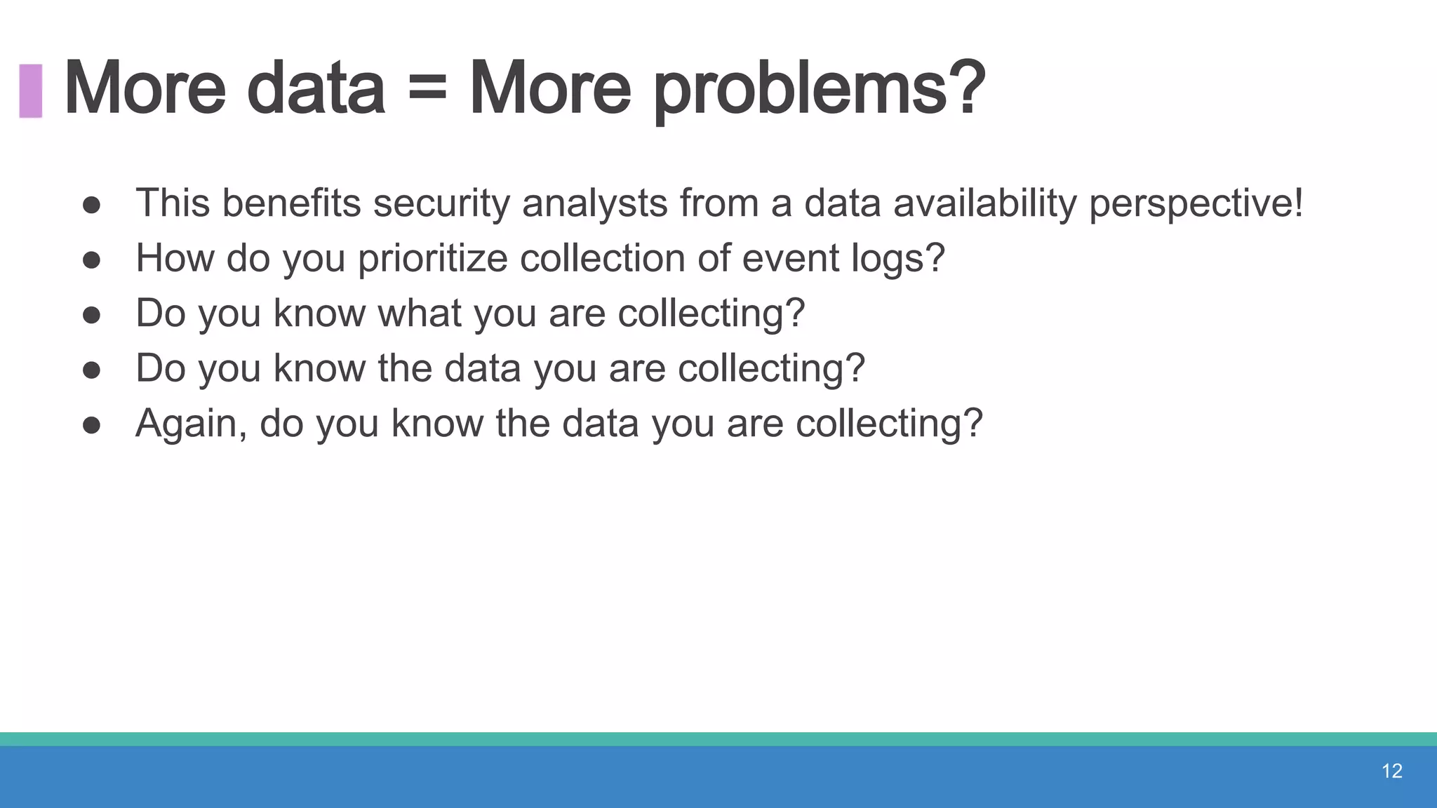 More data = More problems?
● This benefits security analysts from a data availability perspective!
● How do you prioritize collection of event logs?
● Do you know what you are collecting?
● Do you know the data you are collecting?
● Again, do you know the data you are collecting?
12
 