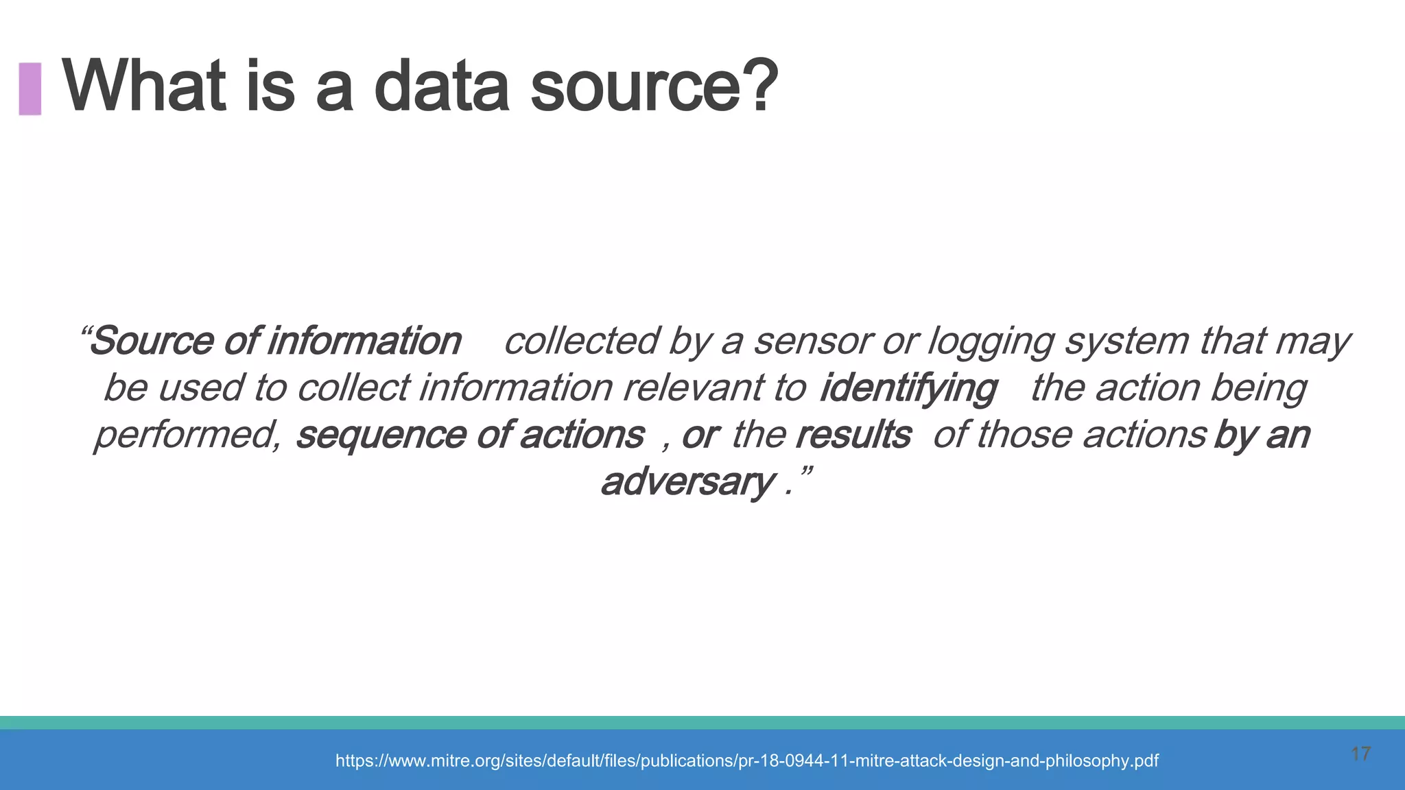 What is a data source?
“Source of information collected by a sensor or logging system that may
be used to collect information relevant to identifying the action being
performed, sequence of actions , or the results of those actions by an
adversary .”
https://www.mitre.org/sites/default/files/publications/pr-18-0944-11-mitre-attack-design-and-philosophy.pdf 17
 