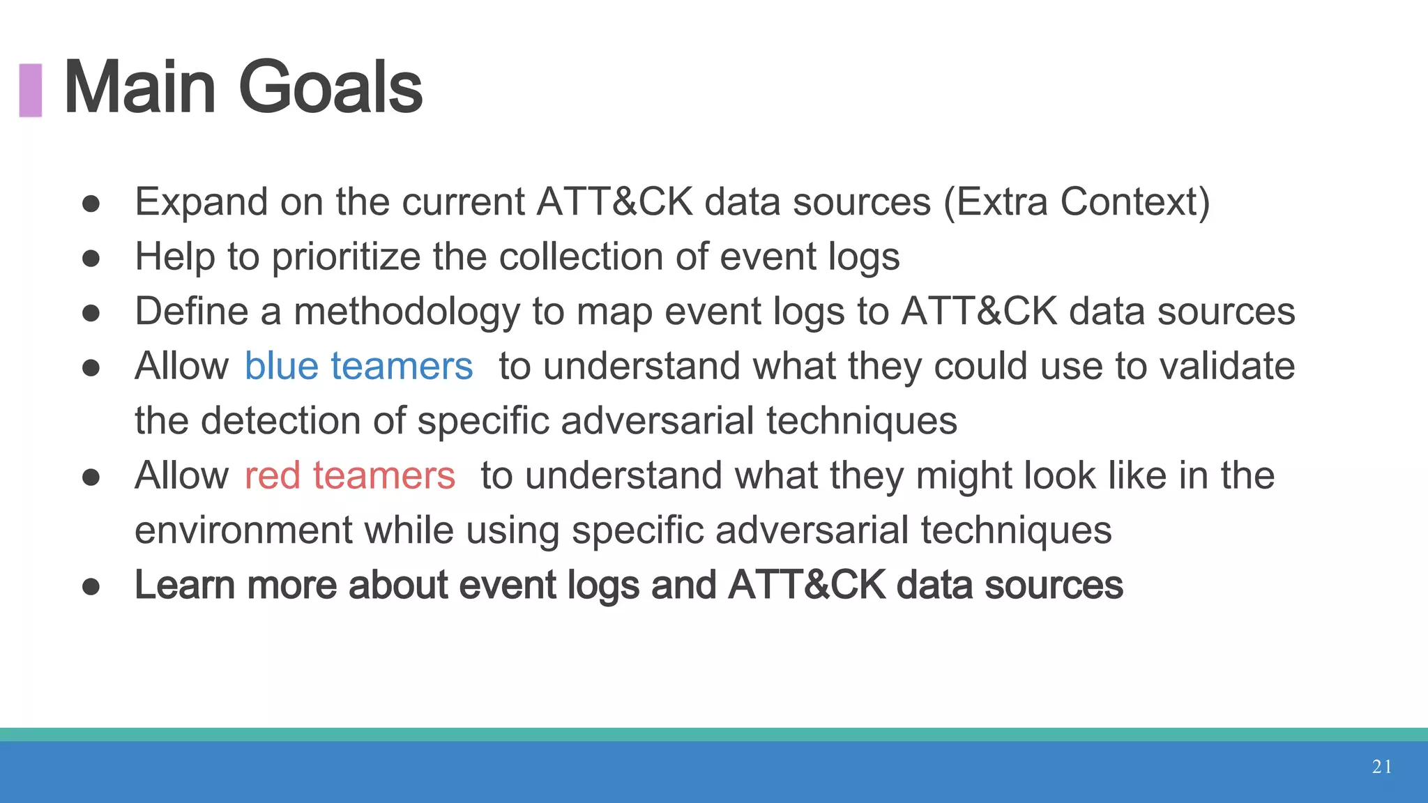 Main Goals
● Expand on the current ATT&CK data sources (Extra Context)
● Help to prioritize the collection of event logs
● Define a methodology to map event logs to ATT&CK data sources
● Allow blue teamers to understand what they could use to validate
the detection of specific adversarial techniques
● Allow red teamers to understand what they might look like in the
environment while using specific adversarial techniques
● Learn more about event logs and ATT&CK data sources
21
 