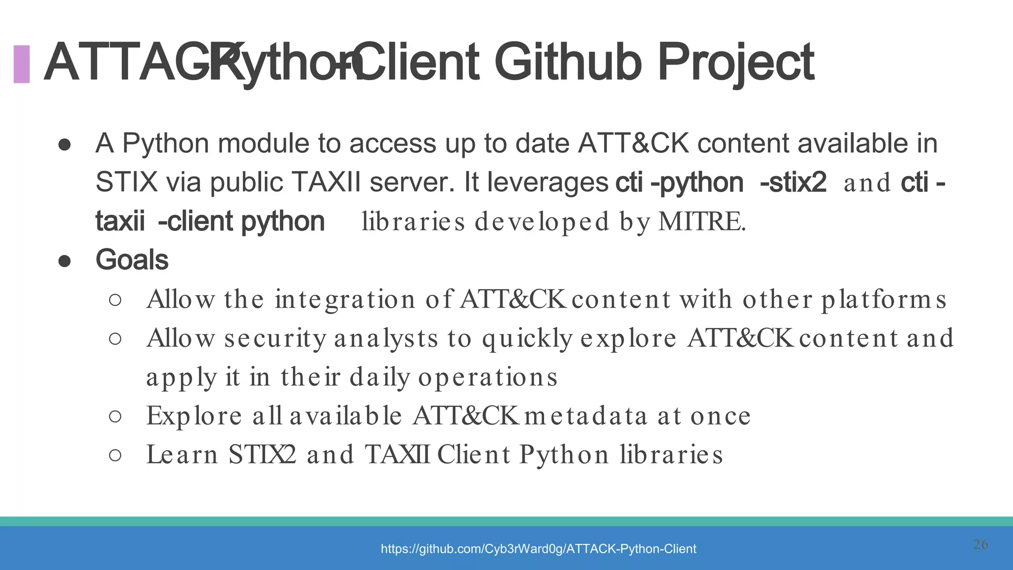 ATTACK-Python-Client Github Project
● A Python module to access up to date ATT&CK content available in
STIX via public TAXII server. It leverages cti -python -stix2 and cti -
taxii -client python libraries developed by MITRE.
● Goals
○ Allow the integration of ATT&CK content with other platform s
○ Allow security analysts to quickly explore ATT&CK content and
apply it in their daily operations
○ Explore all available ATT&CK m etadata at once
○ Learn STIX2 and TAXII Client Python libraries
https://github.com/Cyb3rWard0g/ATTACK-Python-Client 26
 